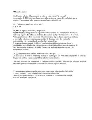 * Músculos gruesos
18. ¿Cuantas calorías debe consumir un niño en edad escolar? Y por qué?
Un promedio de 2400 calorías, el desayuno debe suministrar cuarto del total diario que se
requiere. Porciones variadas para no tener desórdenes alimenticios.
19. ¿Cuántas horas debe dormir un niño?
11 y 10 hrs
20. ¿Qué es espacio euclidiano y proyectivo?
Euclidiano: Se define por unos ejes perpendiculares entre sí. Se conservan las distancias,
medidas y ángulos. Es ordenado. Es lineal. Es estático. Es fijo. Prima el sentido de la vista.
Pertenece al territorio de lo conciente, del conocimiento lógico. Es un espacio de medidas,
se respeta las relaciones espaciales de medida, de distancia entre dos puntos, la
horizontalidad y la verticalidad, la angulación y las paralelas.
Proyectivo: Emerge cuando el objeto o propósito de análisis o representación no es
considerado como aislado, sino con una intercoordinación de objetos y según un punto de
vista determinado. Dependerá de varios factores: de la distancia de observación y del
ángulo visual de ellos.
21. ¿Qué acontece en el cerebro del niño escolar y por qué?
Los avances de la química cerebral y las nuevas tecnologías han permitido comprender lo complejo
del proceso cerebral y cuán vulnerable es a factores ambientales.
Una mala alimentación impacta en el correcto cableado cerebral, así como un ambiente negativo
dificulta el proceso de cableado, lo que se traduce en un impacto duradero.
22. Anota dos razones que ayudan a aprender un segundo idioma en la edad escolar
- Lengua materna. Tienen más facilidad de asimilar información
- Ventaja de tipo neurológico, flexibilidad en el cerebro q facilitan nuevos códigos,
escuchan bien todos los sonidos.
 