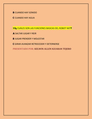 B CUANDO HAY SONIDO
C CUANDO HAY AGUA
10¿ CUÁLES SON LAS FUNCIONES BASICAS DEL ROBOT NXT?
A SALTAR JUGAR Y REIR
B JUGAR PRENDER Y MOLESTAR
C GIRAR AVANZAR RETROCEDER Y DETERNERSE
PRESENTADO POR: KELWIN ALLEN IGUARAN TEJERO
 