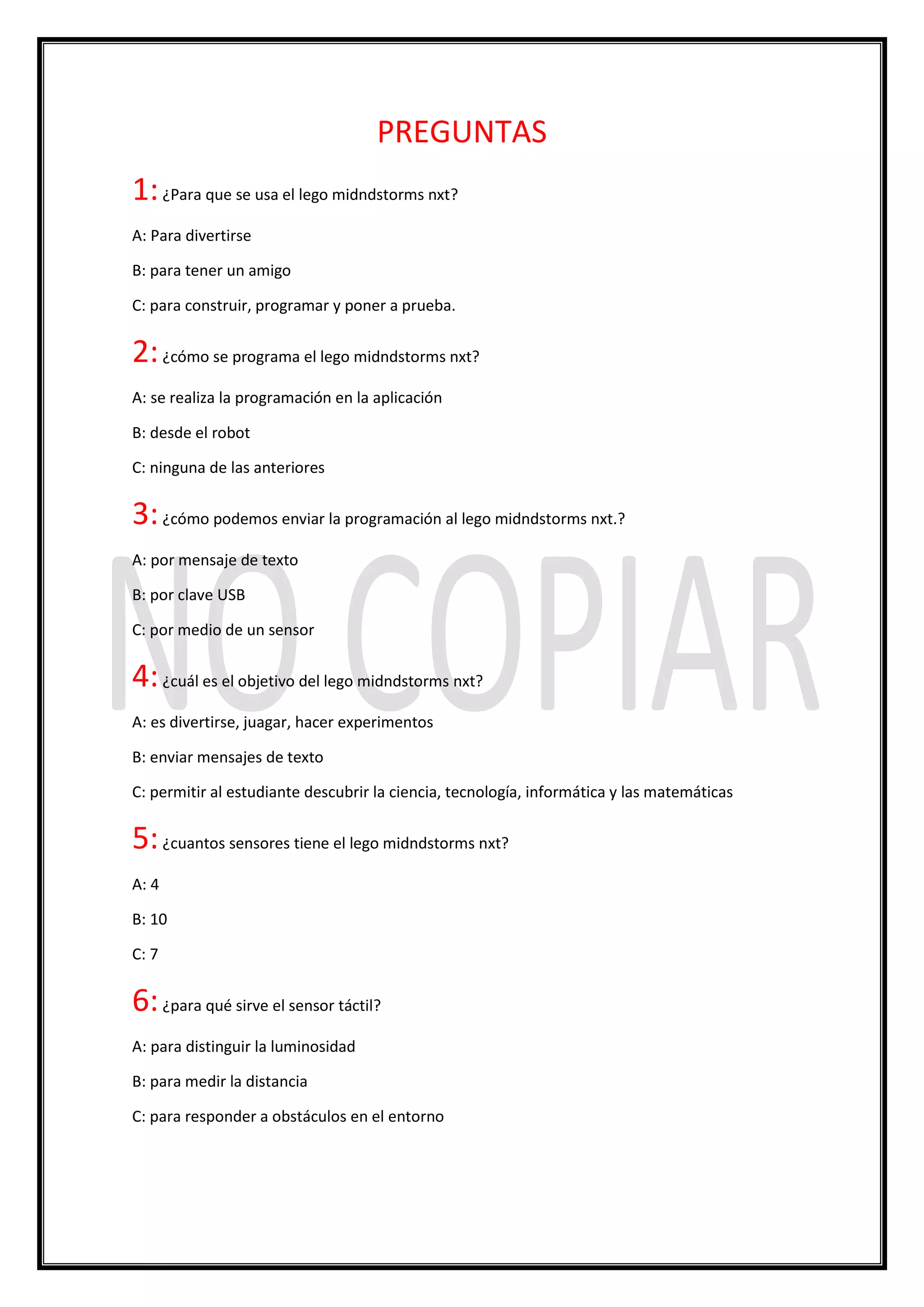 PREGUNTAS
1:¿Para que se usa el lego midndstorms nxt?
A: Para divertirse
B: para tener un amigo
C: para construir, programar y poner a prueba.
2:¿cómo se programa el lego midndstorms nxt?
A: se realiza la programación en la aplicación
B: desde el robot
C: ninguna de las anteriores
3:¿cómo podemos enviar la programación al lego midndstorms nxt.?
A: por mensaje de texto
B: por clave USB
C: por medio de un sensor
4:¿cuál es el objetivo del lego midndstorms nxt?
A: es divertirse, juagar, hacer experimentos
B: enviar mensajes de texto
C: permitir al estudiante descubrir la ciencia, tecnología, informática y las matemáticas
5:¿cuantos sensores tiene el lego midndstorms nxt?
A: 4
B: 10
C: 7
6:¿para qué sirve el sensor táctil?
A: para distinguir la luminosidad
B: para medir la distancia
C: para responder a obstáculos en el entorno
