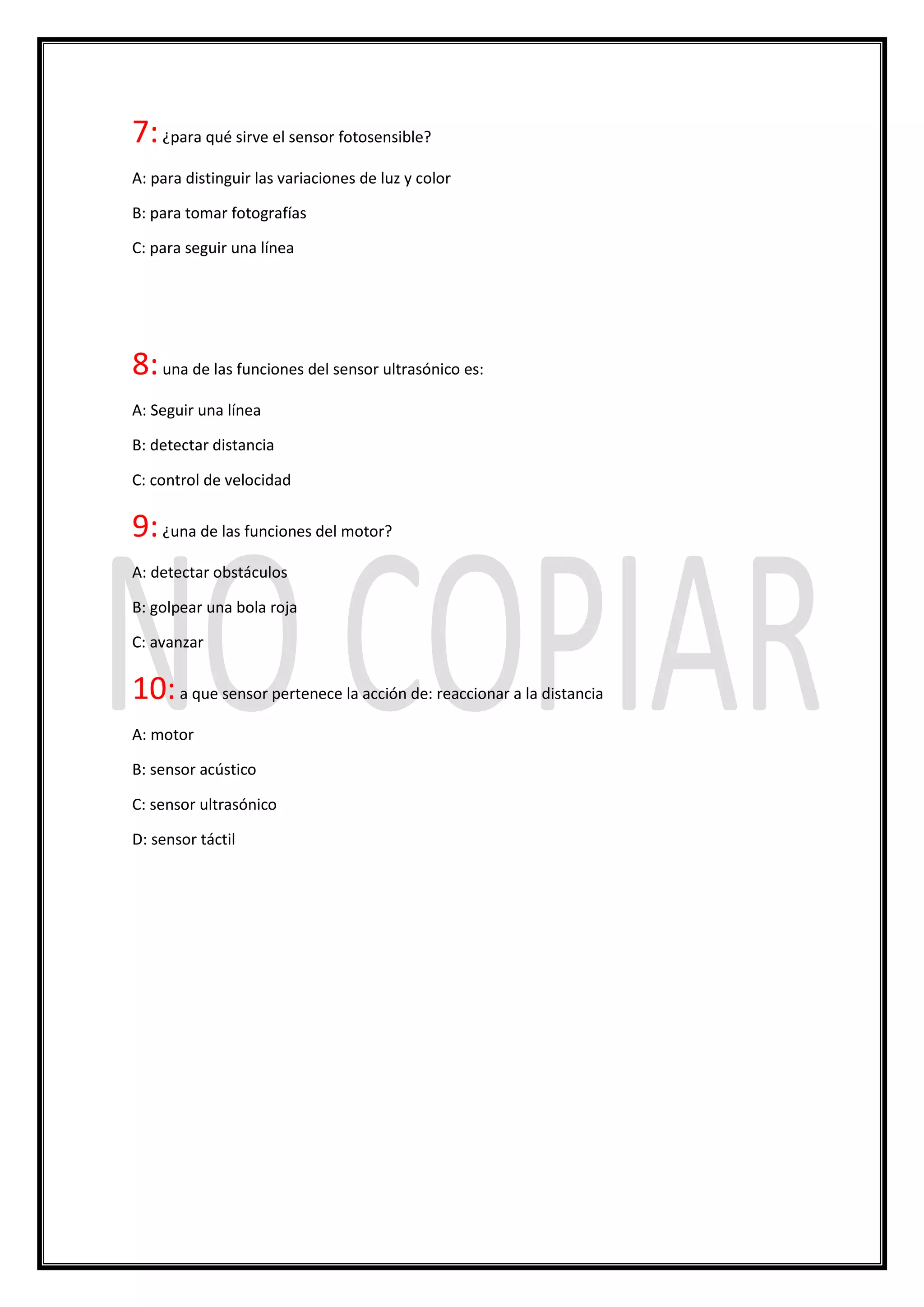 7:¿para qué sirve el sensor fotosensible?
A: para distinguir las variaciones de luz y color
B: para tomar fotografías
C: para seguir una línea
8:una de las funciones del sensor ultrasónico es:
A: Seguir una línea
B: detectar distancia
C: control de velocidad
9:¿una de las funciones del motor?
A: detectar obstáculos
B: golpear una bola roja
C: avanzar
10:a que sensor pertenece la acción de: reaccionar a la distancia
A: motor
B: sensor acústico
C: sensor ultrasónico
D: sensor táctil