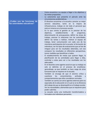 - Como encamina a su equipo a llegar a los objetivos y
las metas propuestas.
- La autonomía que presenta el párvulo ante las
circunstancias problemáticas.
¿Cuáles son las funciones de
las autoridades educativas?
- El directivo encaminar a la escuela a prestar un mejor
servicio educativo, tanto en la mejora de
infraestructura, trabajo en de todo el personal que
está en inmerso en el proceso escolar.
- En lo que consta la gestión es la precisar de los
objetivos, establecimiento de programas,
determinación de presupuestos, definir las áreas de
trabajo, precisar la relaciones con las autoridades,
definir las tareas a realizar, motivar al equipo de
trabajo, tener comunicación con cada uno de los
miembros participantes de la escuela, la formación de
individuos, ver los tipos de evaluaciones que se han de
integrar para ver los resultados obtenidos, con eso
comparar los resultados en diferentes perspectivas,
tomar medidas que benefician a todos.
- El establecimiento de metas que quieren llegar, la
planificación de las actividades para llegar a ellas,
controlar a estas para ver si los resultados son los
adecuados.
- En el docente como agente social en que su trabajo no
solo se delimita en el proceso de enseñanza-
aprendizaje, ya que también se hace cargo de otras
funciones que se requiera en la escuela.
- También se encarga de que el alumno crítico y
cuestione los conocimientos, actitudes y
comportamientos que ellos consideran normales.
- También se cuenta con otros agentes externos pero no
separados de la educación en el cual se ve la eficiencia
del trabajo de que se desempeñó en el trabajo escolar.
Ver las necesidades y demandas que se requieren para
poder cubrirlas.
- La escuela como una institución transformadora y
formadora de individuos pensantes.
 