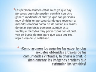 *Las persona asumen estos roles ya que hay 
personas que solo pueden convivir con otro 
genero mediante el chat ya que son personas 
muy tímidas en persona dando que recurran a 
métodos eróticos como fin de saciar sus ansias 
de estar con otras personas aunque esto 
implique métodos muy pervertidos con el cual 
van en busca de mas para que cada vez sea 
algo fuera de lo cotidiano. 
* 
 