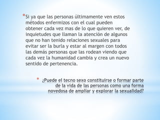 *Si ya que las personas últimamente ven estos 
métodos enfermizos con el cual pueden 
obtener cada vez mas de lo que quieren ver, de 
inquietudes que llaman la atención de algunos 
que no han tenido relaciones sexuales para 
evitar ser la burla y estar al margen con todos 
las demás personas que las rodean viendo que 
cada vez la humanidad cambia y crea un nuevo 
sentido de pertenencia. 
* 
 
