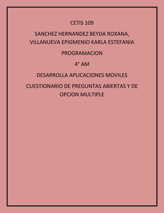 CETIS 109
SANCHEZ HERNANDEZ BEYDA ROXANA,
VILLANUEVA EPIGMENIO KARLA ESTEFANIA
PROGRAMACION
4° AM
DESARROLLA APLICACIONES MOVILES
CUESTIONARIO DE PREGUNTAS ABIERTAS Y DE
OPCION MULTIPLE
 