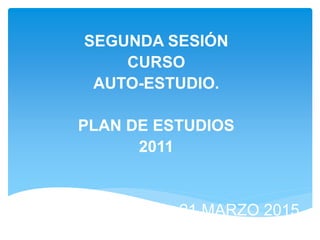 SEGUNDA SESIÓN
CURSO
AUTO-ESTUDIO.
PLAN DE ESTUDIOS
2011
21 MARZO 2015
 