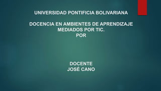 UNIVERSIDAD PONTIFICIA BOLIVARIANA
DOCENCIA EN AMBIENTES DE APRENDIZAJE
MEDIADOS POR TIC.
POR
DOCENTE
JOSÉ CANO
 