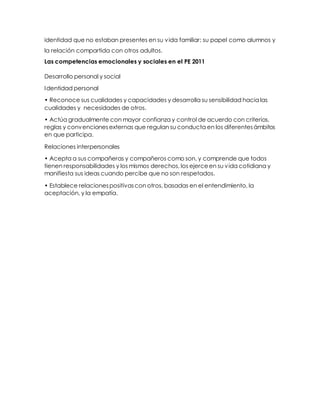 identidad que no estaban presentes en su vida familiar: su papel como alumnos y
la relación compartida con otros adultos.
Las competencias emocionales y sociales en el PE 2011
Desarrollo personal y social
Identidad personal
• Reconoce sus cualidades y capacidades y desarrolla su sensibilidad hacia las
cualidades y necesidades de otros.
• Actúa gradualmente con mayor confianza y control de acuerdo con criterios,
reglas y convencionesexternas que regulan su conducta en los diferentesámbitos
en que participa.
Relaciones interpersonales
• Acepta a sus compañeras y compañeros como son, y comprende que todos
tienen responsabilidades y los mismos derechos, los ejerceen su vida cotidiana y
manifiesta sus ideas cuando percibe que no son respetados.
• Establece relacionespositivascon otros, basadas en el entendimiento, la
aceptación, y la empatía.
 
