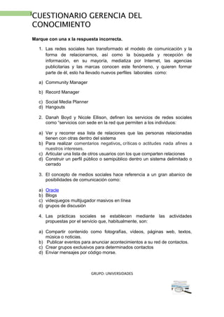 1
CUESTIONARIO GERENCIA DEL
CONOCIMIENTO
Marque con una x la respuesta incorrecta.
1. Las redes sociales han transformado el modelo de comunicación y la
forma de relacionarnos, así como la búsqueda y recepción de
información, en su mayoría, mediatiza por Internet, las agencias
publicitarias y las marcas conocen este fenómeno, y quieren formar
parte de él, esto ha llevado nuevos perfiles laborales como:
a) Community Manager
b) Record Manager
c) Social Media Planner
d) Hangouts
2. Danah Boyd y Nicole Ellison, definen los servicios de redes sociales
como “servicios con sede en la red que permiten a los individuos:
a) Ver y recorrer esa lista de relaciones que las personas relacionadas
tienen con otras dentro del sistema
b) Para realizar comentarios negativos, críticas o actitudes nada afines a
nuestros intereses.
c) Articular una lista de otros usuarios con los que comparten relaciones
d) Construir un perfil público o semipúblico dentro un sistema delimitado o
cerrado
3. El concepto de medios sociales hace referencia a un gran abanico de
posibilidades de comunicación como:
a) Oracle
b) Blogs
c) videojuegos multijugador masivos en línea
d) grupos de discusión
4. Las prácticas sociales se establecen mediante las actividades
propuestas por el servicio que, habitualmente, son:
a) Compartir contenido como fotografías, vídeos, páginas web, textos,
música o noticias.
b) Publicar eventos para anunciar acontecimientos a su red de contactos.
c) Crear grupos exclusivos para determinados contactos
d) Enviar mensajes por código morse.
GRUPO: UNIVERSIDADES
 