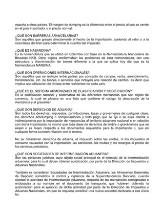 exporta a otros países. El margen de dumping es la diferencia entre el precio al que se vende
en el país importador y el precio normal.
¿QUÉ SON BARRERAS ARANCELARIAS?
Son aquellas que gravan directamente el hecho de la importación, apelando al valor o a la
naturaleza del bien para determinar la cuantía del impuesto.
¿QUÉ ES NABANDINA?
Es la nomenclatura que se utilizó en Colombia con base en la Nomenclatura Arancelaria de
Bruselas NAB. Ocho dígitos conformaban las posiciones de esta nomenclatura, con una
estructura y discriminación de bienes diferente a la que se aplica hoy día que es la
Nomenclatura NANDINA.
¿QUÉ SON OPERACIONES INTERNACIONALES?
Son aquellas que se realizan entre países por concepto de compra, venta, arrendamiento,
transferencia, etc. de bienes o servicios que incluyen una relación de cambio, es decir que
implica una utilización de divisas entre residentes de cada país.
¿QUÉ ES EL SISTEMA ARMONIZADO DE CLASIFICACIÓN Y CODIFICACIÓN?
Es la codificación racional y sistemática de las diferentes mercancías que son objeto de
comercio, la cual se plasma en una lista que contiene el código, la descripción de la
mercancía y el gravamen
¿QUÉ SON DERECHOS DE ADUANA?
Son todos los derechos, impuestos, contribuciones, tasas y gravámenes de cualquier clase,
los derechos antidumping o compensatorios y todo pago que se fije o se exija directa o
indirectamente por la importación de mercancías al territorio aduanero nacional o en relación
con dicha importación, lo mismo que toda clase de derechos de timbre o gravámenes que se
exijan o se tasen respecto a los documentos requeridos para la importación o, que en
cualquier forma tuvieren relación con la misma.
No se consideran derechos de aduana, el impuesto sobre las ventas, ni los impuestos al
consumo causados con la importación, las sanciones, las multas y los recargos al precio de
los servicios prestados.
¿QUÉ SON SOCIEDADES DE INTERMEDIACIÓN ADUANERA?
Son las personas jurídicas cuyo objeto social principal es el ejercicio de la intermediación
aduanera, para lo cual deben obtener autorización por parte de la Dirección de Impuestos y
Aduanas Nacionales.
También se consideran Sociedades de Intermediación Aduanera, los Almacenes Generales
de Depósito sometidos al control y vigilancia de la Superintendencia Bancaria, cuando
ejerzan la actividad de Intermediación Aduanera, respecto de las mercancías consignadas o
endosadas a su nombre en el documento de transporte, que hubieren obtenido la
autorización para el ejercicio de dicha actividad por parte de la Dirección de Impuestos y
Aduanas Nacionales, sin que se requiera constituir una nueva sociedad dedicada a ese único
fin.
 