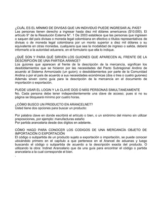 ¿CUÁL ES EL MÍNIMO DE DIVISAS QUE UN INDIVIDUO PUEDE INGRESAR AL PAÍS?
Las personas tienen derecho a ingresar hasta diez mil dólares americanos ($10.000). El
artículo 9° de la Resolución Externa N°. 1 De 2003 establece que las personas que ingresen
o saquen del país divisas o moneda legal colombiana en efectivo o títulos representativos de
divisas o de moneda legal colombiana por un monto superior a diez mil dólares o su
equivalente en otras monedas, cualquiera que sea la modalidad de ingreso o salida, deberá
informarlo a la autoridad aduanera, en el formulario que ella lo indique.
¿QUÉ SON Y PARA QUÉ SIRVEN LOS GUIONES QUE APARECEN AL FRENTE DE LA
DESCRIPCIÓN DE UNA PARTIDA ARANCE?
Los guiones que aparecen al frente de la descripción de la mercancía, significan los
desdoblamientos que se hicieron por las necesidades del Pacto Subregional Andino de
acuerdo al Sistema Armonizado (un guion); o desdoblamientos por parte de la Comunidad
Andina o por el país de acuerdo a sus necesidades económicas (dos o tres o cuatro guiones)
Además sirven como guía para la descripción de la mercancía en el documento de
importación o exportación.
PUEDE USAR EL LOGIN Y LA CLAVE DOS O MÁS PERSONAS SIMULTANEAMENTE
No. Cada persona debe tener independientemente una clave de acceso; pues si no su
página se bloqueará mínimo por cuatro horas.
¿CÓMO BUSCO UN PRODUCTO EN ARANCELNET?
Usted tiene dos opciones para buscar un producto:
Por palabra clave en donde escribirá el artículo o bien, o un sinónimo del mismo sin utilizar
preposiciones, por ejemplo: manufacturas estaño
Por partida arancelaria desde dos dígitos en adelante.
CÓMO HAGO PARA CONOCER LOS CODIGOS DE UNA MERCANCÍA OBJETO DE
IMPORTACIÓN O EXPORTACIÓN
El código o subpartida de un producto sujeto a exportación o importación, se puede conocer
ubicándolo primero en el capítulo a que pertenece en el Arancel de aduanas y luego
buscando el código o subpartida de acuerdo a la descripción exacta del producto. O
utilizando la obra: Indinet Arancelario que da una guía para encontrar el código o partida
arancelaria a la cual corresponde el bien.
.
 