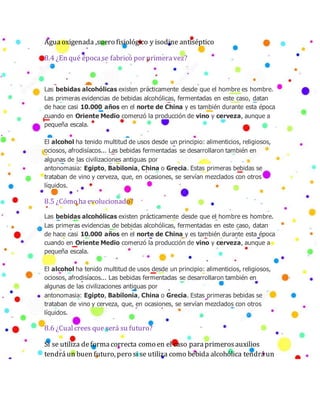 Aguaoxigenada ,suero fisiológico y isodine antiséptico
8.4 ¿En qué épocase fabricó por primeravez?
Las bebidas alcohólicas existen prácticamente desde que el hombre es hombre.
Las primeras evidencias de bebidas alcohólicas, fermentadas en este caso, datan
de hace casi 10.000 años en el norte de China y es también durante esta época
cuando en Oriente Medio comenzó la producción de vino y cerveza, aunque a
pequeña escala.
El alcohol ha tenido multitud de usos desde un principio: alimenticios, religiosos,
ociosos, afrodisíacos... Las bebidas fermentadas se desarrollaron también en
algunas de las civilizaciones antiguas por
antonomasia: Egipto, Babilonia, China o Grecia. Estas primeras bebidas se
trataban de vino y cerveza, que, en ocasiones, se servían mezclados con otros
líquidos.
8.5 ¿Cómo ha evolucionado?
Las bebidas alcohólicas existen prácticamente desde que el hombre es hombre.
Las primeras evidencias de bebidas alcohólicas, fermentadas en este caso, datan
de hace casi 10.000 años en el norte de China y es también durante esta época
cuando en Oriente Medio comenzó la producción de vino y cerveza, aunque a
pequeña escala.
El alcohol ha tenido multitud de usos desde un principio: alimenticios, religiosos,
ociosos, afrodisíacos... Las bebidas fermentadas se desarrollaron también en
algunas de las civilizaciones antiguas por
antonomasia: Egipto, Babilonia, China o Grecia. Estas primeras bebidas se
trataban de vino y cerveza, que, en ocasiones, se servían mezclados con otros
líquidos.
8.6 ¿Cualcrees que será su futuro?
Si se utiliza deformacorrecta como en el caso paraprimerosauxilios
tendráun buen futuro, pero si se utiliza como bebida alcohólica tendráun
 