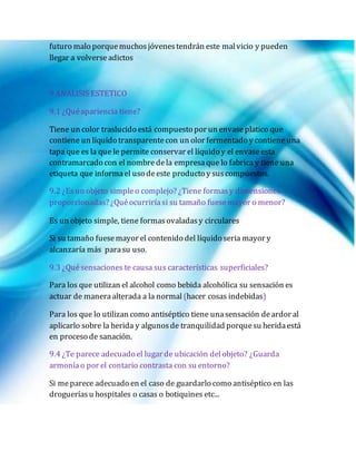 futuro malo porquemuchosjóvenestendrán este malvicio y pueden
llegar a volverseadictos
9 ANALISIS ESTETICO
9.1 ¿Quéapariencia tiene?
Tiene un color traslucido está compuesto por un envaseplatico que
contiene un líquido transparentecon un olor fermentado y contiene una
tapa que es la que le permite conservar el líquido y el envaseesta
contramarcado con el nombredela empresaque lo fabrica y tiene una
etiqueta que informael uso deeste producto y suscompuestos.
9.2 ¿Es un objeto simpleo complejo? ¿Tiene formasy dimensiones
proporcionadas? ¿Quéocurriríasi su tamaño fuesemayor o menor?
Es un objeto simple, tiene formas ovaladasy circulares
Si su tamaño fuesemayor el contenido del líquido seria mayor y
alcanzaría más parasu uso.
9.3 ¿Quésensaciones te causa sus características superficiales?
Para los que utilizan el alcohol como bebida alcohólica su sensación es
actuar de maneraalterada a la normal (hacer cosas indebidas)
Para los que lo utilizan como antiséptico tiene unasensación deardor al
aplicarlo sobre la herida y algunosde tranquilidad porquesu heridaestá
en proceso de sanación.
9.4 ¿Te parece adecuado el lugar de ubicación delobjeto? ¿Guarda
armoníao por el contario contrasta con su entorno?
Si meparece adecuado en el caso de guardarlo como antiséptico en las
drogueríasu hospitales o casas o botiquines etc...
 