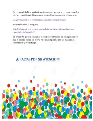 En el caso de bebida alcohólica más o menosporque a veces no cumplen
con los requisitos de higiene para venderloso transportar el producto
9.5 ¿Quéocurriríasi se sometiera a vibraciones continuas?
No entendemoslapregunta
9.6 ¿Quéocurriríasi tuvieraque trabajar en lugares húmedoso con
materiales inflamables?
El producto podríaocasionar incendios u otro caso deemergencias ya
que el líquido etílico es fuerte y no es compatible con los materiales
inflamables y con el fuego .
 