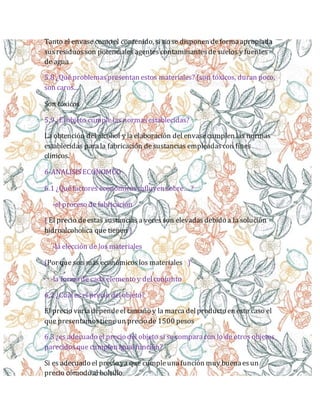 Tanto el envase como el contenido, si no se disponen deformaapropiada
susresiduosson potenciales agentes contaminantesde suelos y fuentes
de agua
5.8 ¿Quéproblemaspresentan estos materiales? (son tóxicos, duran poco,
son caros...
Son tóxicos
5.9 ¿El objeto cumplelas normasestablecidas?
La obtención del alcohol y la elaboración del envasecumplen las normas
establecidas parala fabricación desustancias empleadascon fines
clínicos.
6-ANALISISECONOMCO
6.1 ¿Quéfactores económicos influyen sobre….?
-el proceso de fabricación
( El precio deestas sustancias a veces son elevadasdebido a la solución
hidroalcoholica que tienen )
-la elección de los materiales
(Por que son más económicoslos materiales )
-la formade cada elemento y delconjunto
6.2 ¿Cuáles el precio delobjeto?
El precio varíadependeel tamaño y la marca delproducto en este caso el
que presentamostiene un precio de 1500 pesos
6.3 ¿es adecuado el precio del objeto si se comparacon lo de otros objetos
parecidosque cumplen igualfunción?
Si es adecuado el precio ya que cumpleunafunción muy buenaesun
precio cómodo al bolsillo
 