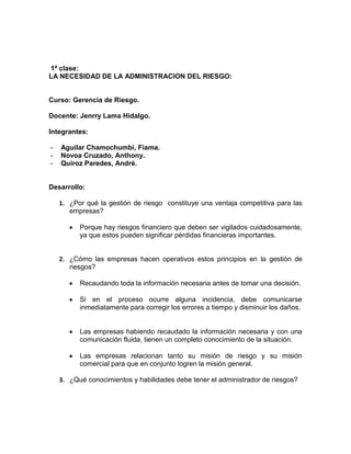 1ª clase:
LA NECESIDAD DE LA ADMINISTRACION DEL RIESGO:
Curso: Gerencia de Riesgo.
Docente: Jenrry Lama Hidalgo.
Integrantes:
- Aguilar Chamochumbi, Fiama.
- Novoa Cruzado, Anthony.
- Quiroz Paredes, André.
Desarrollo:
1. ¿Por qué la gestión de riesgo constituye una ventaja competitiva para las
empresas?
Porque hay riesgos financiero que deben ser vigilados cuidadosamente,
ya que estos pueden significar pérdidas financieras importantes.
2. ¿Cómo las empresas hacen operativos estos principios en la gestión de
riesgos?
Recaudando toda la información necesaria antes de tomar una decisión.
Si en el proceso ocurre alguna incidencia, debe comunicarse
inmediatamente para corregir los errores a tiempo y disminuir los daños.
Las empresas habiendo recaudado la información necesaria y con una
comunicación fluida, tienen un completo conocimiento de la situación.
Las empresas relacionan tanto su misión de riesgo y su misión
comercial para que en conjunto logren la misión general.
3. ¿Qué conocimientos y habilidades debe tener el administrador de riesgos?
 