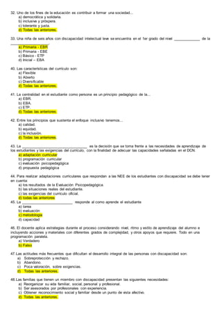 32. Uno de los fines de la educación es contribuir a formar una sociedad...
a) democrática y solidaria.
b) inclusiva y próspera.
c) tolerante y justa.
d) Todas las anteriores.
33. Una niña de seis años con discapacidad intelectual leve se encuentra en el 1er grado del nivel _____________ de la
___________________.
a) Primaria - EBR
b) Primaria - EBE
c) Básico - ETP
d) Inicial – EBA
40. Las características del currículo son:
a) Flexible
b) Abierto
c) Diversificable
d) Todas las anteriores.
41. La centralidad en el estudiante como persona es un principio pedagógico de la...
a) EBR.
b) EBA.
c) ETP.
d) Todas las anteriores.
42. Entre los principios que sustenta el enfoque inclusivo tenemos...
a) calidad.
b) equidad.
c) la inclusión.
d) Todas las anteriores.
43. La ________________________________ es la decisión que se toma frente a las necesidades de aprendizaje de
los estudiantes y las exigencias del currículo, con la finalidad de adecuar las capacidades señaladas en el DCN.
a) adaptación curricular
b) programación curricular
c) evaluación psicopedagógica
d) propuesta pedagógica
44. Para realizar adaptaciones curriculares que respondan a las NEE de los estudiantes con discapacidad se debe tener
en cuenta:
a) los resultados de la Evaluación Psicopedagógica.
b) las situaciones reales del estudiante.
c) las exigencias del currículo oficial.
d) todas las anteriores
45. La _________________________ responde al como aprende el estudiante
a) tarea
b) evaluación
c) metodología
d) capacidad
46. El docente aplica estrategias durante el proceso considerando nivel, ritmo y estilo de aprendizaje del alumno e
incluyendo acciones y materiales con diferentes grados de complejidad, y otros apoyos que requiere. Todo en una
programación paralela.
a) Verdadero
b) Falso
47.Las actitudes más frecuentes que dificultan el desarrollo integral de las personas con discapacidad son:
a) Sobreprotección y rechazo.
b) Abandono.
c) Poca valoración, sobre exigencias.
d) Todas las anteriores.
48.Las familias que tienen un miembro con discapacidad presentan las siguientes necesidades:
a) Reorganizar su vida familiar, social, personal y profesional.
b) Ser asesorados por profesionales con experiencia.
c) Obtener reconocimiento social y familiar desde un punto de vista afectivo.
d) Todas las anteriores.
 