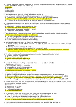60.“Posibilitar una buena educación para todos los peruanos sin exclusiones de ningún tipo y que priorice a los que
menos oportunidades tienen”, es el principio de:
a) Equidad.
b) Calidad.
c) La inclusión.
d) Democracia.
61. Uno de los aspectos en que se sustenta la Educación Inclusiva es:
a. La lucha por la erradicación del analfabetismo de las personas con discapacidad.
b. El derecho a la matricula de niños con discapacidad en instituciones educativas del Estado.
c. El respecto de los derechos y libertades de cada persona sin restricción alguna.
d. La disminución de la carga docentes en las aulas que tienen un estudiante incluido.
62. Entre los elementos del currículo factibles de adaptar para hacerlo accesible a los estudiantes con discapacidad
tenemos:
a. Capacidades, evaluación y la organización de aula.
b. Capacidades, evaluación, metodología y el tiempo.
c. Competencias, capacidades, evaluación y tiempo.
d. Capacidades, organizadores y tiempo.
63. Uno de los aspectos a tener en cuenta en el trabajo con los padres de familia de niños con discapacidad es:
a. Valorar y respetar las particularidades de cada familia.
b. Que participen de manera permanente en el aula como apoyo.
c. Comunicar las dificultades del niño para que lo apoyen.
d. Informar por escrito acerca de las conductas de su hijo.
64. Una de las funciones que realiza el SAANEE en la Institución Educativa:
a. Orienta, asesora y capacita en forma exclusiva a los padres de familia para su conversión en agentes educativos
y eficaces.
b. Realiza el Programa de Control de Salud.
c. Elabora las adaptaciones curriculares a los niños menores de 2 años.
d. Realiza el proceso de inclusión en EBR, EBA y ETP de estudiantes con necesidades educativas especiales
asociadas a discapacidad, talento y superdotación.
65. Se realizan indicadores diferenciados para los estudiantes con discapacidad incluidos porque:
a. Se desea garantizar que pase de año.
b. Porque refleja lo que sabe hacer.
c. Permite graduar los niveles de exigencia.
d. Porque siempre aprende con dificultad.
66. “La escuela inclusiva es aquella que es capaz de ofrecer una educación de calidad a……………………………………..
garantizando el…………”
a. los niños y niñas incluidos – la atención.
b. los niños y niñas con NEE – la permanencia.
c. los alumnos con discapacidad –el año.
d. todos los alumnos-acceso, permanencia y el éxito.
67. Nuestro sistema educativo es inclusivo porque:
a. Reconoce que los estudiantes con discapacidad tienen grandes limitaciones que les impide aprender.
b. Estamos en la Década de la educación inclusiva y todos los niños con discapacidad deben salir de la EBE.
c. Incorpora a las personas con discapacidad, grupos sociales excluidos, marginados y vulnerables.
d. Los niños ,niñas y jóvenes con discapacidad con cualquier grado de afectación pueden ir a EBR, EBA y ETP.
68. Cuando un estudiante en el área de comunicación, presenta dificultades en la escritura al dictado, invierte palabras
u omite, podemos decir que presenta:
Seleccione una:
a. Discapacidad en el habla.
b. Discapacidad auditiva.
c. Problemas de lenguaje oral.
d. Problemas de aprendizaje.
69. La relación que existe entre la “Educación para Todos” y “la Inclusión Educativa” es que:
a. Todos los niños con discapacidad tienen derecho a tener su propia escuela.
b. Todos los niños y niñas tienen derecho a estudiar con las mismas estrategias.
c. La inclusión educativa es para todos los niños y niñas con discapacidad.
d. Todos los niños de una comunidad estudian juntos con las mismas oportunidades.
70. El documento en donde se sintetiza la información relevante para orientar la labor educativa es:
 