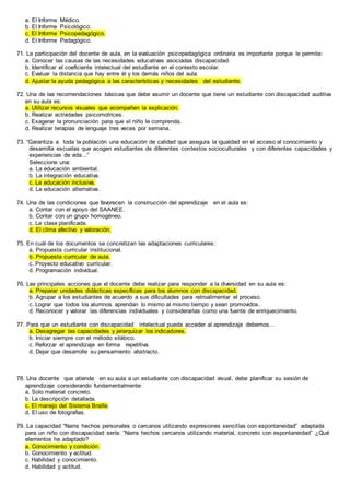 a. El Informe Médico.
b. El Informe Psicológico.
c. El Informe Psicopedagógico.
d. El Informe Pedagógico.
71. La participación del docente de aula, en la evaluación psicopedagógica ordinaria es importante porque le permite:
a. Conocer las causas de las necesidades educativas asociadas discapacidad.
b. Identificar el coeficiente intelectual del estudiante en el contexto escolar.
c. Evaluar la distancia que hay entre él y los demás niños del aula.
d. Ajustar la ayuda pedagógica a las características y necesidades del estudiante.
72. Una de las recomendaciones básicas que debe asumir un docente que tiene un estudiante con discapacidad auditiva
en su aula es:
a. Utilizar recursos visuales que acompañen la explicación.
b. Realizar actividades psicomotrices.
c. Exagerar la pronunciación para que el niño le comprenda.
d. Realizar terapias de lenguaje tres veces por semana.
73. “Garantiza a toda la población una educación de calidad que asegura la igualdad en el acceso al conocimiento y
desarrolla escuelas que acogen estudiantes de diferentes contextos socioculturales y con diferentes capacidades y
experiencias de vida...”
Seleccione una:
a. La educación ambiental.
b. La integración educativa.
c. La educación inclusiva.
d. La educación alternativa.
74. Una de las condiciones que favorecen la construcción del aprendizaje en el aula es:
a. Contar con el apoyo del SAANEE.
b. Contar con un grupo homogéneo.
c. La clase planificada.
d. El clima afectivo y valoración.
75. En cuál de los documentos se concretizan las adaptaciones curriculares:
a. Propuesta curricular institucional.
b. Propuesta curricular de aula.
c. Proyecto educativo curricular.
d. Programación individual.
76. Las principales acciones que el docente debe realizar para responder a la diversidad en su aula es:
a. Preparar unidades didácticas específicas para los alumnos con discapacidad.
b. Agrupar a los estudiantes de acuerdo a sus dificultades para retroalimentar el proceso.
c. Lograr que todos los alumnos aprendan lo mismo al mismo tiempo y sean promovidos.
d. Reconocer y valorar las diferencias individuales y considerarlas como una fuente de enriquecimiento.
77. Para que un estudiante con discapacidad intelectual pueda acceder al aprendizaje debemos…
a. Desagregar las capacidades y jerarquizar los indicadores.
b. Iniciar siempre con el método silábico.
c. Reforzar el aprendizaje en forma repetitiva.
d. Dejar que desarrolle su pensamiento abstracto.
78. Una docente que atiende en su aula a un estudiante con discapacidad visual, debe planificar su sesión de
aprendizaje considerando fundamentalmente:
a. Solo material concreto.
b. La descripción detallada.
c. El manejo del Sistema Braille.
d. El uso de fotografías.
79. La capacidad “Narra hechos personales o cercanos utilizando expresiones sencillas con espontaneidad” adaptada
para un niño con discapacidad sería: “Narra hechos cercanos utilizando material, concreto con espontaneidad” ¿Qué
elementos ha adaptado?
a. Conocimiento y condición.
b. Conocimiento y actitud.
c. Habilidad y conocimiento.
d. Habilidad y actitud.
 