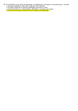 80. En el desarrollo de una sesión de aprendizaje, las adaptaciones curriculares se concretan porque es donde:
a. Se puede reprogramar varias veces, hasta que el niño aprenda.
b. El docente utiliza todo su dominio metodológico para dictar su clase.
c. El niño demuestra sus potencialidades, dificultades y los apoyos que requiera.
d. Se brinda las condiciones para que el niño construya sus aprendizajes.
 