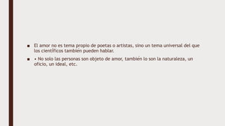 ■ El amor no es tema propio de poetas o artistas, sino un tema universal del que
los científicos también pueden hablar.
■ • No solo las personas son objeto de amor, también lo son la naturaleza, un
oficio, un ideal, etc.
 
