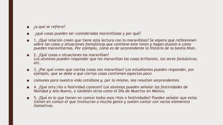 ■ ¿a qué se refiere?
■ ¿qué cosas pueden ser consideradas maravillosas y por qué?
■ 1. ¿Qué relación creen que tiene esta lectura con lo maravilloso? Se espera que reflexionen
sobre las cosas o situaciones fantásticas que contiene este texto y hagan alusión a cómo
pueden maravillarnos. Por ejemplo, cómo es de sorprendente la historia de la bestia Nian.
■ 2. ¿Qué cosas o situaciones los maravillan?
Los alumnos pueden responder que les maravillan las cosas brillantes, los seres fantásticos,
etc.
■ 3. ¿Por qué creen que ciertas cosas nos maravillan? Los estudiantes pueden responder, por
ejemplo, que se debe a que ciertas cosas contienen aspectos poco
■ comunes para nuestra vida cotidiana y, por lo mismo, nos resultan sorprendentes.
■ 4. ¿Qué otro rito o festividad conocen? Los alumnos pueden señalar las festividades de
Navidad y Año Nuevo, o también otras como el Día de Muertos en México.
■ 5. ¿Qué es lo que tienen en común todos esos ritos o festividades? Pueden señalar que estas
tienen en común el que involucran a mucha gente y suelen contar con varios elementos
llamativos.
 