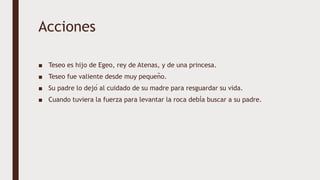Acciones
■ Teseo es hijo de Egeo, rey de Atenas, y de una princesa.
■ Teseo fue valiente desde muy pequeño.
■ Su padre lo dejó al cuidado de su madre para resguardar su vida.
■ Cuando tuviera la fuerza para levantar la roca debía buscar a su padre.
 