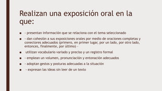 Realizan una exposición oral en la
que:
■ - presentan información que se relaciona con el tema seleccionado
■ - dan cohesión a sus exposiciones orales por medio de oraciones completas y
conectores adecuados (primero, en primer lugar, por un lado, por otro lado,
entonces, finalmente, por último) –
■ utilizan vocabulario variado y preciso y un registro formal
■ - emplean un volumen, pronunciación y entonación adecuados
■ - adoptan gestos y posturas adecuadas a la situación
■ - expresan las ideas sin leer de un texto
 