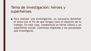 Tema de investigación: héroes y
superhéroes
■ Para realizar una investigación, es necesario delimitar
el tema con el fin de que tengas claro el objetivo de tu
trabajo. En este caso, compararás un héroe clásico y un
superhéroe actual. Comienza eligiendo a los personajes
que investigarás.
 