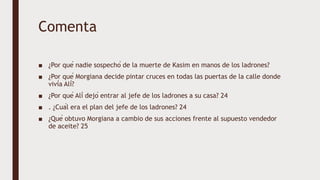 Comenta
■ ¿Por qué nadie sospechó de la muerte de Kasim en manos de los ladrones?
■ ¿Por qué Morgiana decide pintar cruces en todas las puertas de la calle donde
vivía Alí?
■ ¿Por qué Alí dejó entrar al jefe de los ladrones a su casa? 24
■ . ¿Cuál era el plan del jefe de los ladrones? 24
■ ¿Qué obtuvo Morgiana a cambio de sus acciones frente al supuesto vendedor
de aceite? 25
 