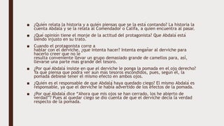 ■ ¿Quién relata la historia y a quién piensas que se la está contando? La historia la
cuenta Abdalá y se la relata al Comendador o Califa, a quien encuentra al pasar.
■ ¿Qué opinión tiene el monje de la actitud del protagonista? Que Abdalá está
siendo injusto en su trato.
■ Cuando el protagonista corre a
hablar con el derviche, ¿qué intenta hacer? Intenta engañar al derviche para
hacerlo creer que no le
resulta conveniente llevar un grupo demasiado grande de camellos para, así,
llevarse una parte más grande del tesoro.
■ ¿Por qué Abdalá insiste en que el derviche le ponga la pomada en el ojo derecho?
Ya que piensa que podrá ver aún más tesoros escondidos, pues, según él, la
pomada debiese tener el mismo efecto en ambos ojos.
■ ¿Quién es el responsable de que Abdalá haya quedado ciego? El mismo Abdalá es
responsable, ya que el derviche le había advertido de los efectos de la pomada.
■ ¿Por qué Abdalá dice “Ahora que mis ojos se han cerrado, los he abierto de
verdad”? Pues al quedar ciego se dio cuenta de que el derviche decía la verdad
respecto de la pomada.
 