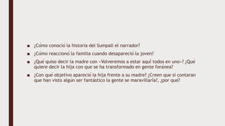 ■ ¿Cómo conoció la historia del Sumpall el narrador?
■ ¿Cómo reaccionó la familia cuando desapareció la joven?
■ ¿Qué quiso decir la madre con «Volveremos a estar aquí todos en uno»? ¿Qué
quiere decir la hija con que se ha transformado en gente foránea?
■ ¿Con qué objetivo apareció la hija frente a su madre? ¿Creen que si contaran
que han visto algún ser fantástico la gente se maravillaría?, ¿por qué?
 