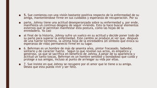 ■ 5. Sue comienza con una visión bastante positiva respecto de la enfermedad de su
amiga, manteniéndose firme en sus cuidados y esperanza de recuperación. Por su
■ parte, Johnsy tiene una actitud desesperanzada sobre su enfermedad y, por ende,
manifiesta un continuo desgano de seguir viviendo. Esto la hace buscar elementos
externos que le permitan manifestar esta postura, como las hojas de la
enredadera. Ya casi
■ al final de la historia, Johnsy sufre un vuelco en su actitud y decide poner todo de
su parte para superar la enfermedad. Este cambio se produce al ver que, después
de una fuerte tormenta, la última hoja de la enredadera (el símbolo que evoca su
esperanza de vida) permaneció firme en su lugar.
■ 6. Behrman es un hombre de más de sesenta años, pintor fracasado, bebedor,
solitario y de carácter fuerte. Según lo que revelan sus actos, es empático y
generoso, ya que se sacrifica en beneficio de Johnsy. A pesar de su apariencia y
actitud un tanto toscas, Behrman es un hombre sensible y bondadoso que cuida y
protege a sus amigas, incluso al punto de arriesgar su vida por ellas.
■ 7. Sue insiste en que Johnsy se recupere por el amor que le tiene a su amiga.
Desea que esta pueda vivir y ser feliz.
 