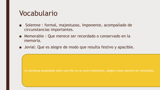 Vocabulario
■ Solemne : formal, majestuoso, imponente, acompañado de
circunstancias importantes.
■ Memorable : Que merece ser recordado o conservado en la
memoria.
■ Jovial: Que es alegre de modo que resulta festivo y apacible.
la mariposa posándose sobre una flor es un acto imponente, alegre o que merece ser recordado.
 