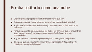 Erraba solitario como una nube
■ ¿Qué riqueza le proporcionó al hablante la visión que tuvo?
■ Los recuerdos alegres que vienen a su mente en momentos de soledad.
■ 7 ¿Por qué el hablante se refiere al «ojo interior» como la felicidad de los
solitarios?
■ Porque representa los recuerdos, a los cuales las personas que se encuentran
solas pueden recurrir para rememorar momentos felices y sentirse
acompañadas.
■ 8 ¿Qué personas u objetos representan para ti una «jovial compañía»?
■ Se espera que los estudiantes recuerden el significado de la palabra y lo
relacionen con su cotidianidad.
 