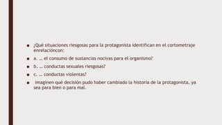■ ¿Qué situaciones riesgosas para la protagonista identifican en el cortometraje
enrelacióncon:
■ a. … el consumo de sustancias nocivas para el organismo?
■ b. … conductas sexuales riesgosas?
■ c. … conductas violentas?
■ imaginen qué decisión pudo haber cambiado la historia de la protagonista, ya
sea para bien o para mal.
 