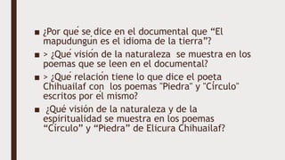 ■ ¿Por qué se dice en el documental que “El
mapudungún es el idioma de la tierra”?
■ > ¿Qué visión de la naturaleza se muestra en los
poemas que se leen en el documental?
■ > ¿Qué relación tiene lo que dice el poeta
Chihuailaf con los poemas "Piedra" y "Círculo"
escritos por él mismo?
■ ¿Qué visión de la naturaleza y de la
espiritualidad se muestra en los poemas
“Círculo” y “Piedra” de Elicura Chihuailaf?
 