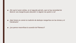 ■ ¿Por qué el autor señala, en el segundo párrafo, que no hay necesidad de
destruir una margarita para descubrir si alguien nos quiere o no?
■ ¿Qué tienen en común la tradición de deshojar margaritas con las sirenas y el
Camahueto?
■ ¿Les parece maravillosa la sucesión de Fibonacci?
 