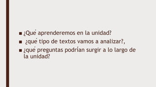 ■ ¿Qué aprenderemos en la unidad?
■ ¿qué tipo de textos vamos a analizar?,
■ ¿qué preguntas podrían surgir a lo largo de
la unidad?
 