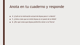 Anota en tu cuaderno y responde
■ 4 ¿Cuál es la motivación actual de Alyssa para ir a Marte?
■ 5. ¿Cómo crees que se sintió Alyssa en el panel de la NASA?
■ 6 ¿Por qué crees que Alyssa preferiría volver a la Tierra?
 