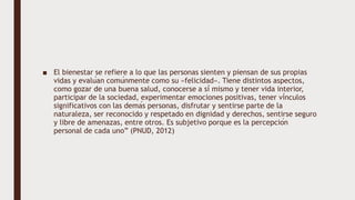 ■ El bienestar se refiere a lo que las personas sienten y piensan de sus propias
vidas y evalúan comúnmente como su «felicidad». Tiene distintos aspectos,
como gozar de una buena salud, conocerse a sí mismo y tener vida interior,
participar de la sociedad, experimentar emociones positivas, tener vínculos
significativos con las demás personas, disfrutar y sentirse parte de la
naturaleza, ser reconocido y respetado en dignidad y derechos, sentirse seguro
y libre de amenazas, entre otros. Es subjetivo porque es la percepción
personal de cada uno” (PNUD, 2012)
 