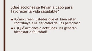 ¿Qué acciones se llevan a cabo para
favorecer la vida saludable?
■ ¿Cómo creen ustedes que el bien estar
contribuye a la felicidad de las personas?
■ > ¿Qué ́acciones o actitudes les generan
bienestar o felicidad?
 