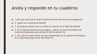 Anota y responde en tu cuaderno
■ 1 ¿Por qué creen que el autor termina el primer párrafo con una pregunta?
■ 2. ¿Quién fue Leonardo de Pisa?44.
■ 3. ¿Les parece positivo que un número se asocie con el ideal de belleza?
■ 4. En el segundo párrafo de esta página, ¿cuál es la función de señalar los
números de espirales que contiene la flor de girasol? 46
■ 5. ¿Por qué el número áureo está tan relacionado con la sucesión de Fibonacci
en la naturaleza según el Dr. Ron Knott? 47
 