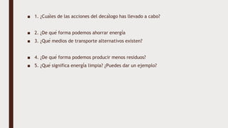 ■ 1. ¿Cuáles de las acciones del decálogo has llevado a cabo?
■ 2. ¿De qué forma podemos ahorrar energía
■ 3. ¿Qué medios de transporte alternativos existen?
■ 4. ¿De qué forma podemos producir menos residuos?
■ 5. ¿Qué significa energía limpia? ¿Puedes dar un ejemplo?
 