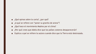 ■ ¿Qué opinas sobre la carta?, ¿por qué?
■ ¿A qué se refiere con “poner su granito de arena”?
■ ¿Qué hace el movimiento Madres por el clima?
■ ¿Por qué crees que Adela dice que los países costeros desaparecerán?
■ Explica a qué se refiere la autora cuando dice que la Tierra está destrozada.
 