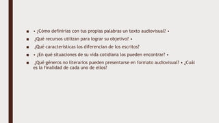 ■ • ¿Cómo definirías con tus propias palabras un texto audiovisual? •
■ ¿Qué recursos utilizan para lograr su objetivo? •
■ ¿Qué características los diferencian de los escritos?
■ • ¿En qué situaciones de su vida cotidiana los pueden encontrar? •
■ ¿Qué géneros no literarios pueden presentarse en formato audiovisual? • ¿Cuál
es la finalidad de cada uno de ellos?
 