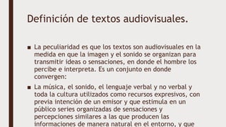Definición de textos audiovisuales.
■ La peculiaridad es que los textos son audiovisuales en la
medida en que la imagen y el sonido se organizan para
transmitir ideas o sensaciones, en donde el hombre los
percibe e interpreta. Es un conjunto en donde
convergen:
■ La música, el sonido, el lenguaje verbal y no verbal y
toda la cultura utilizados como recursos expresivos, con
previa intención de un emisor y que estimula en un
público series organizadas de sensaciones y
percepciones similares a las que producen las
informaciones de manera natural en el entorno, y que
 