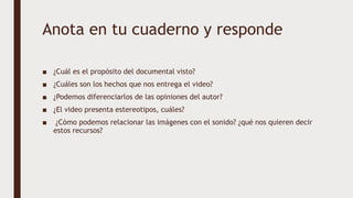 Anota en tu cuaderno y responde
■ ¿Cuál es el propósito del documental visto?
■ ¿Cuáles son los hechos que nos entrega el video?
■ ¿Podemos diferenciarlos de las opiniones del autor?
■ ¿El video presenta estereotipos, cuáles?
■ ¿Cómo podemos relacionar las imágenes con el sonido? ¿qué nos quieren decir
estos recursos?
 