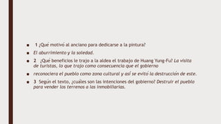■ 1 ¿Qué motivó al anciano para dedicarse a la pintura?
■ El aburrimiento y la soledad.
■ 2 ¿Qué beneficios le trajo a la aldea el trabajo de Huang Yung-Fu? La visita
de turistas, lo que trajo como consecuencia que el gobierno
■ reconociera el pueblo como zona cultural y así se evitó la destrucción de este.
■ 3 Según el texto, ¿cuáles son las intenciones del gobierno? Destruir el pueblo
para vender los terrenos a las inmobiliarias.
 