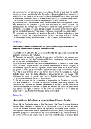 La inmunidad es un derecho que tiene alguien frente a otro que no puede
ejercer su poder, significa la falta de poder, o la necesidad de no ejercerlo o
suspenderlo, en determinados casos. La inmunidad del Estado no es absoluta
y puede ser objeto de renuncia y tiene límites según la naturaleza del asunto
que se trate. En el ámbito internacional presenta dos modalidades:
A) Inmunidad de Jurisdicción en virtud de la cual el Estado extranjero no puede
ser demandado ni sometido a juicio ante tribunales de otros Estados. Es
consecuencia del principio de soberanía que tiene el Estado que la invoca y del
principio de igualdad soberana de los Estados expresada en la máxima “par in
parem non habet imperium” (los iguales no tienen jurisdicción uno sobre otro).
B) Inmunidad de ejecución, en virtud de la cual el Estrado extranjero y sus
bienes no pueden ser objeto de medidas de ejecución, o de aplicación de las
decisiones judiciales y administrativas, por los órganos del Estado territorial.
Tema 12
- Enumere y describa brevemente los principios que rigen la sucesión de
Estados en materia de tratados internacionales.
Regulado en el Convenio de Viena encontramos los siguientes supuestos de
sucesión en materia de Tratados:
A) Supuesto de sucesión respecto de una parte del territorio: se estipula que
dejan de estar en vigor los Tratados del Estado predecesor y entran en vigor
los del sucesor respecto al citado territorio.
B) Si se trata de un Estado de reciente independencia, la regla es la de la “tabla
rasa”, es decir, ningún Estado de reciente independencia estará obligado a
mantener en vigor un Tratado, o pasar a formar parte de él, por el mero hecho
de que en la fecha de la sucesión de Estado el Tratado se encontraba en vigor
respecto a ese territorio al que se refiere la sucesión de Estados. El nuevo
Estado nace libre de toda obligación convencional en su nueva vida
internacional, pero sí puede ese nuevo Estado escoger qué Tratados
continuarán y cuáles se darán por terminados.
C) En el supuesto de la unificación y separación de Estados el principio
aplicable es el de la continuidad, la transmisión de los derechos y obligaciones
derivados del Tratado del Estado predecesor al sucesor. En el caso de la
unificación la continuidad afecta a la parte del territorio del Estado sucesor en la
que estaba en vigor el Tratado en la fecha de sucesión y en el caso de
separación se estable también la regla de la continuidad.
Tema 16
- Zona contigua: delimitación y competencias del Estado ribereño.
El art. 24 del Convenio sobre el Mar Territorial y la Zona Contigua define la
llamada Zona Contigua como una zona de alta mar contigua al mar territorial
donde el Estado ribereño ejerce la vigilancia necesaria para prevenir o
perseguir las violaciones de sus reglamentos aduanero, fiscal, de inmigración y
sanitaria que puedan cometerse o se hayan cometido en su propio territorio o
en su mar territorial. En un principio el convenio prescribió que la anchura de la
 