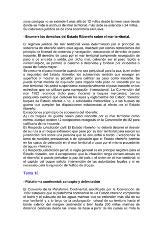 zona contigua no se extenderá más allá de 12 millas desde la línea base desde
donde se mide la anchura del mar territorial, más tarde se extendió a 24 millas.
Su naturaleza jurídica es de zona económica exclusiva.
- Enumere los derechos del Estado Ribereño sobre el mar territorial.
El régimen jurídico del mar territorial viene determinado por el principio de
soberanía del ribereño sobre esas aguas, matizado por ciertas restricciones del
principio de libertad de comercio y navegación, destacando el derecho de paso
inocente. El derecho de paso por el mar territorial comprende navegación de
paso o de entrada o salida, por dicho mar, debiendo ser el paso rápido e
ininterrumpido, se permite el derecho a detenerse y fondear por incidentes o
causa de fuerza mayor.
Se presume el paso inocente cuando no sea perjudicial para la paz, buen orden
o seguridad del Estado ribereño; los submarinos tendrán que navegar en
superficie y mostrar su pabellón para calificar su paso como inocente. Se
puede tomar medida de expulsión para impedir todo paso no inocente por su
mar territorial. No podrá suspenderse excepcionalmente el paso inocente en los
estrechos que se utilizan para navegación internacional. La Convención del
mar 1982 reconoce dicho paso inocente a buques mercantes; barcos
pesqueros siempre que cumplan las leyes y reglamentos del Estado ribereño;
buques de Estado afectos o no, a actividades mercantiles; y a los buques de
guerra que cumplan las disposiciones establecidas al efecto por el Estado
ribereño.
Excepciones al principio de soberanía del ribereño:
A) Los buques de guerra tienen paso inocente por el mar territorial como
norma, aunque existen 12 excepciones recogidas en la Convención del 82 para
calificarlo de no inocente.
B) Respecto jurisdicción civil: El Estado ribereño no deberá detener ni desviar
de su ruta a un buque extranjero que pase por su mar territorial para ejercer su
jurisdicción civil sobre una persona que se encuentre a bordo. Excepciones: la
toma de medidas precautorias o de ejecución que el Estado ribereño permita
en los casos de detención en el mar territorial o paso por el mismo procedente
de aguas interiores.
C) Respecto jurisdicción penal: la regla general es en principio negativa para el
Estado ribereño, con 4 excepciones: que la infracción tenga consecuencias en
el ribereño; si puede perturbar la paz del país o el orden en el mar territorial; si
el capitán del buque solicita intervención de las autoridades locales y si es
necesario para la represión del tráfico de drogas.
Tema 18
- Plataforma continental: concepto y delimitación
El Convenio de la Plataforma Continental, modificado por la Convención de
1982 establece que la plataforma continental de un Estado ribereño comprende
el lecho y el subsuelo de las aguas marinas que se extienden más allá de su
mar territorial y a lo largo de la prolongación natural de su territorio hasta el
borde exterior del margen continental o bien hasta 200 millas marinas de
distancia contadas desde las líneas de base a partir de las cuales se mide la
 